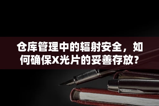 仓库管理中的辐射安全，如何确保X光片的妥善存放？