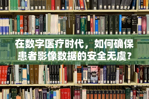 在数字医疗时代，如何确保患者影像数据的安全无虞？