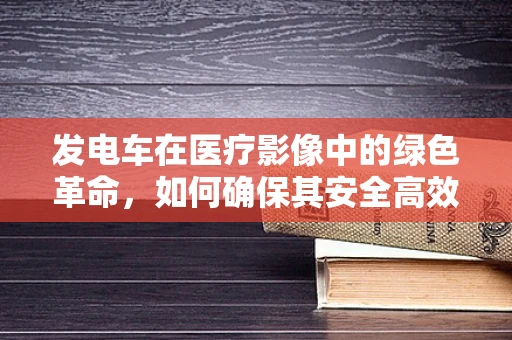 发电车在医疗影像中的绿色革命，如何确保其安全高效运行？