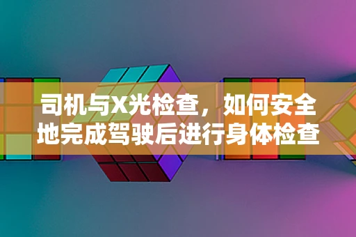 司机与X光检查，如何安全地完成驾驶后进行身体检查？