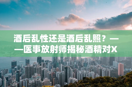 酒后乱性还是酒后乱照？——医事放射师揭秘酒精对X光检查的影响