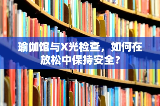 瑜伽馆与X光检查，如何在放松中保持安全？