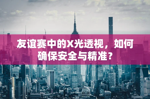 友谊赛中的X光透视，如何确保安全与精准？