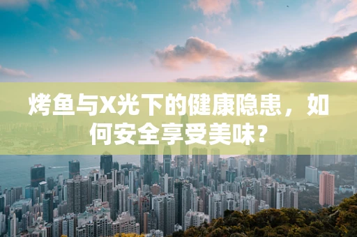 烤鱼与X光下的健康隐患，如何安全享受美味？