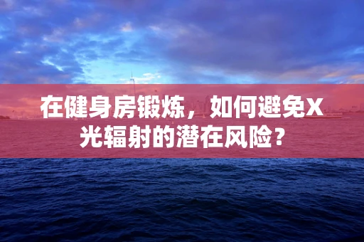 在健身房锻炼，如何避免X光辐射的潜在风险？