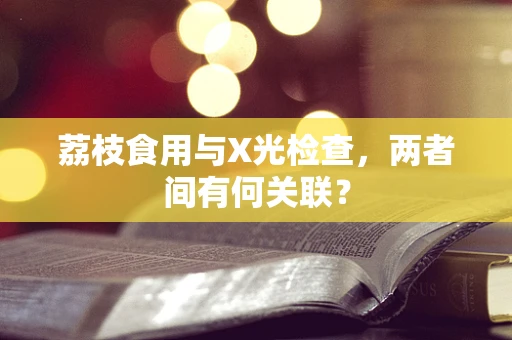 荔枝食用与X光检查，两者间有何关联？