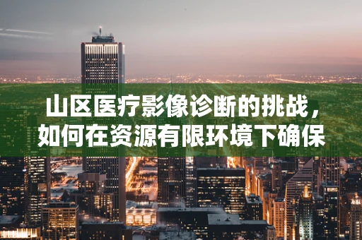 山区医疗影像诊断的挑战，如何在资源有限环境下确保精准视界？