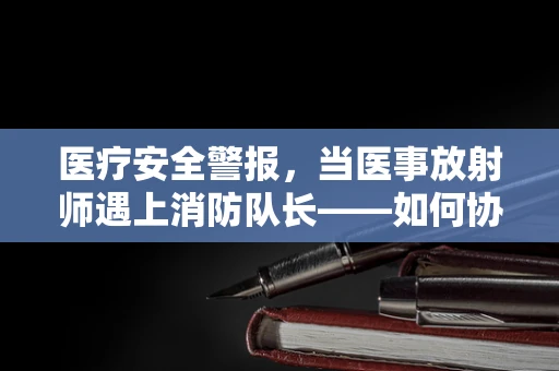 医疗安全警报，当医事放射师遇上消防队长——如何协同应对医院火灾紧急情况？