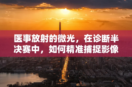 医事放射的微光，在诊断半决赛中，如何精准捕捉影像的黄金瞬间？