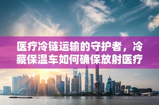 医疗冷链运输的守护者，冷藏保温车如何确保放射医疗用品的安全？