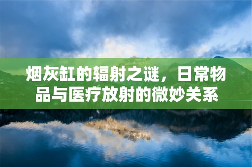 烟灰缸的辐射之谜，日常物品与医疗放射的微妙关系