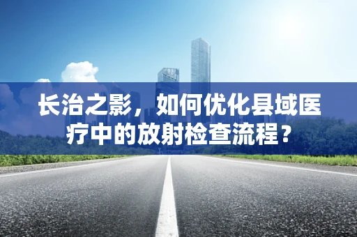 长治之影，如何优化县域医疗中的放射检查流程？