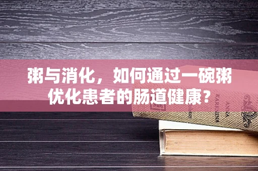 粥与消化，如何通过一碗粥优化患者的肠道健康？