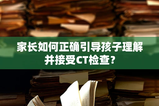 家长如何正确引导孩子理解并接受CT检查？