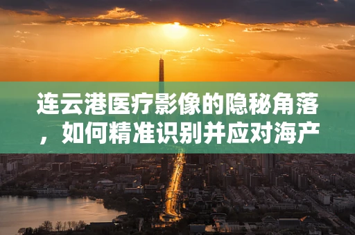 连云港医疗影像的隐秘角落，如何精准识别并应对海产品摄入后引发的胃肠异物？