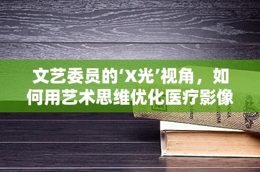 文艺委员的‘X光’视角，如何用艺术思维优化医疗影像解读？