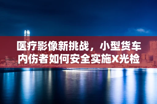 医疗影像新挑战，小型货车内伤者如何安全实施X光检查？