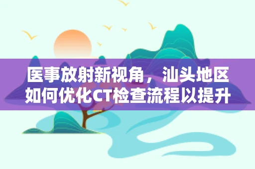 医事放射新视角，汕头地区如何优化CT检查流程以提升患者体验？