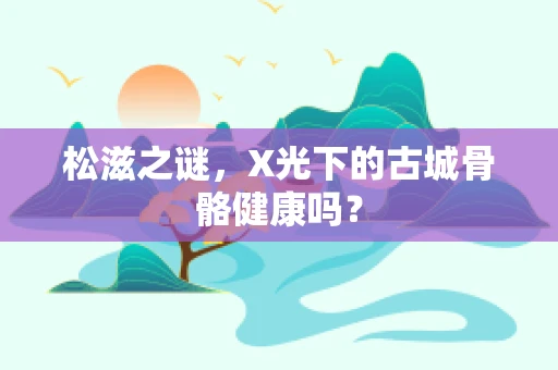 松滋之谜，X光下的古城骨骼健康吗？