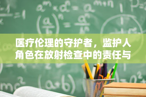 医疗伦理的守护者，监护人角色在放射检查中的责任与挑战