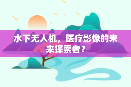 水下无人机，医疗影像的未来探索者？