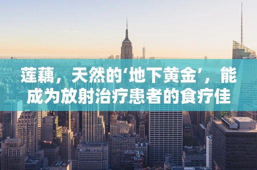 莲藕，天然的‘地下黄金’，能成为放射治疗患者的食疗佳品吗？