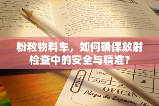 粉粒物料车，如何确保放射检查中的安全与精准？