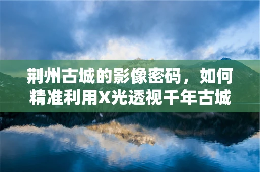 荆州古城的影像密码，如何精准利用X光透视千年古城墙？