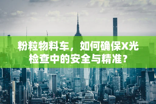 粉粒物料车，如何确保X光检查中的安全与精准？