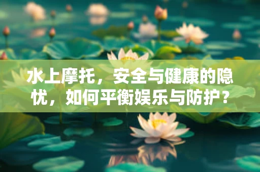 水上摩托，安全与健康的隐忧，如何平衡娱乐与防护？