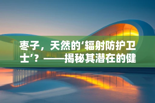 枣子，天然的‘辐射防护卫士’？——揭秘其潜在的健康益处