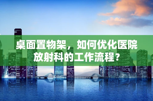 桌面置物架，如何优化医院放射科的工作流程？